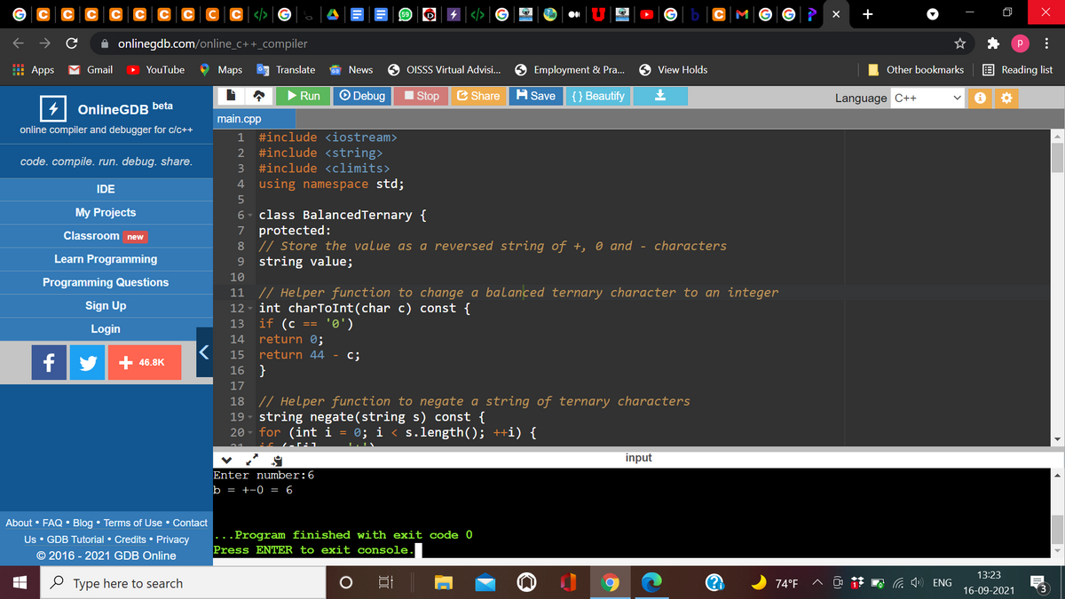 +
->
A onlinegdb.com/online_c++_compiler
p
H Apps
Gmail
YouTube
Мaps
Translate
News
OISSS Virtual Advisi...
O Employment & Pra..
9 View Holds
Other bookmarks
E Reading list
Run
O Debug
I Stop
C Share
A Save
{} Beautify
Language C++
OnlineGDB beta
main.cpp
online compiler and debugger for c/c++
1
#include <iostream>
2 #include <string>
code. compile. run. debug. share.
3
#include <climits>
4 using namespace std;
IDE
class BalancedTernary {
7 protected:
8 // Store the value as a reversed string of +, 0 and - characters
9 string value;
My Projects
6
Classroom new
Learn Programming
10
Programming Questions
11 // Helper function to change a balanced ternary character to an integer
int charToInt(char c) const {
if (c == '0')
return 0;
return 44 - c;
Sign Up
12
13
Login
14
15
f
46.8K
16 }
17
18 // Helper function to negate a string of ternary characters
19 - string negate(string s) const {
20 - for (int i = 0; i < s.length(); ++i) {
:c Le :1
input
Enter number:6
b = +-0 = 6
About • FAQ • Blog • Terms of Use • Contact
Us • GDB Tutorial • Credits • Privacy
© 2016 - 2021 GDB Online
...Program finished with exit code 0
Press ENTER to exit console
13:23
O Type here to search
74°F
ENG
16-09-2021
...
