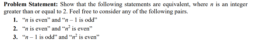 Problem Statement: Show that the following statements are equivalent, where n is an integer
greater than or equal to 2. Feel free to consider any of the following pairs.
1. “n is even" and "n – 1 is odd"
2. "n is even" and “n² is even"
3. "n – 1 is odd" and “n? is even"
