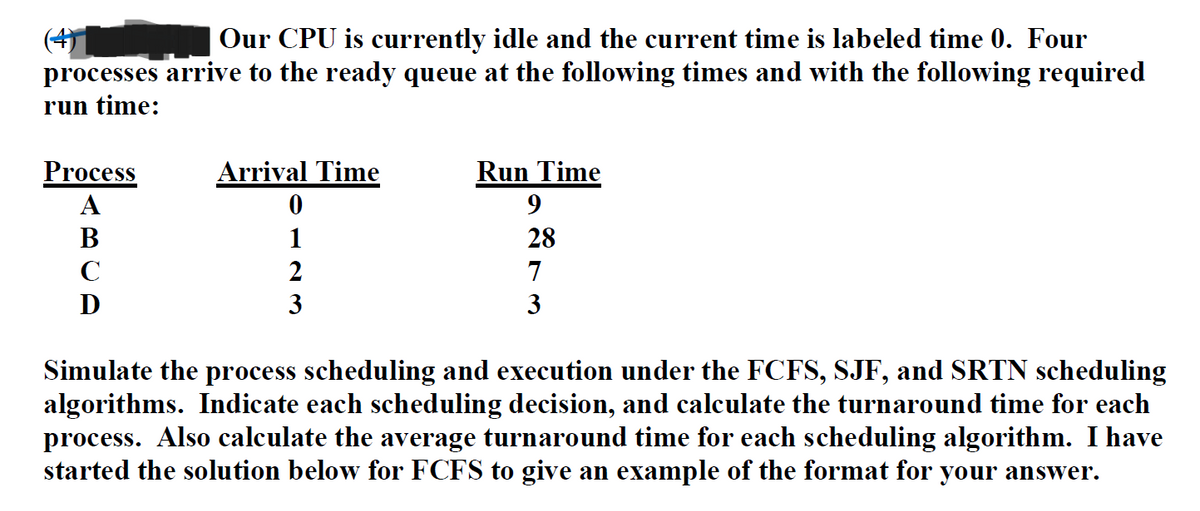 Our CPU is currently idle and the current time is labeled time 0. Four
processes arrive to the ready queue at the following times and with the following required
run time:
Process
A
B
C
D
Arrival Time
0
1
2
3
Run Time
9
28
7
3
Simulate the process scheduling and execution under the FCFS, SJF, and SRTN scheduling
algorithms. Indicate each scheduling decision, and calculate the turnaround time for each
process. Also calculate the average turnaround time for each scheduling algorithm. I have
started the solution below for FCFS to give an example of the format for your answer.