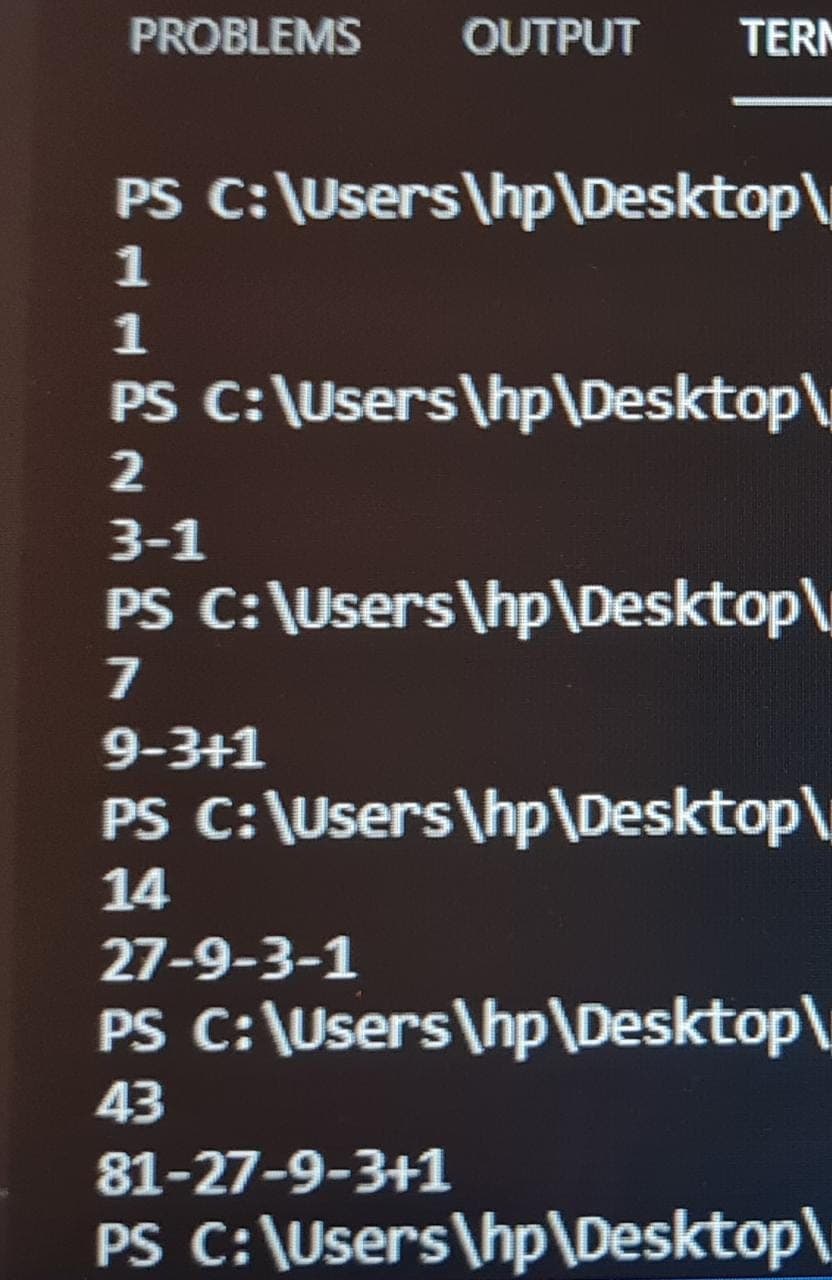 PROBLEMS
OUTPUT
TERM
PS C: \Users\hp\Desktop\
1
1
PS C:\Users\hp\Desktop\
2
3-1
PS C:\Users\hp\Desktop\
7
9-3+1
PS C:\Users\hp\Desktop\
14
27-9-3-1
PS C:\Users\hp\Desktop\
43
81-27-9-3+1
PS C:\Users\hp\Desktop\
