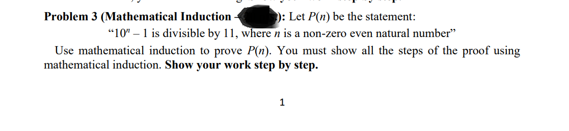 Problem 3 (Mathematical Induction
): Let P(n) be the statement:
"10" – 1 is divisible by 11, where n is a non-zero even natural number"
Use mathematical induction to prove P(n). You must show all the steps of the proof using
mathematical induction. Show your work step by step.
1
