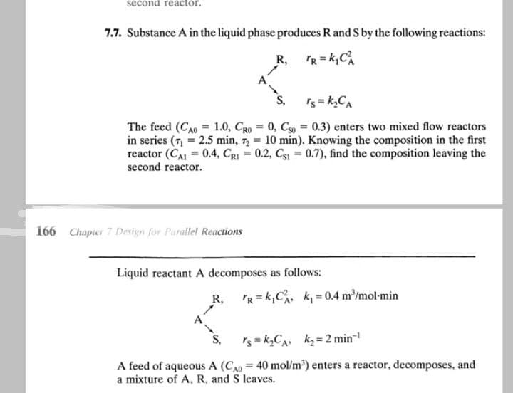 second reactor.
7.7. Substance A in the liquid phase produces R and S by the following reactions:
R,
TR=K₁C₁
S,
rs=k₂CA
=
The feed (CAO 1.0, CRO = 0, Cso = 0.3) enters two mixed flow reactors
in series (7₁ = 2.5 min, 72 = 10 min). Knowing the composition in the first
reactor (CA1 = 0.4, CRI= 0.2, Cs1 = 0.7), find the composition leaving the
second reactor.
166 Chapter 7 Design for Parallel Reactions
Liquid reactant A decomposes as follows:
A.
R,
TR = k₁C²₁, k₁= 0.4 m³/mol-min
S.
rs=k₂CA k₂= 2 min-¹
A feed of aqueous A (CA0 = 40 mol/m³) enters a reactor, decomposes, and
a mixture of A, R, and S leaves.