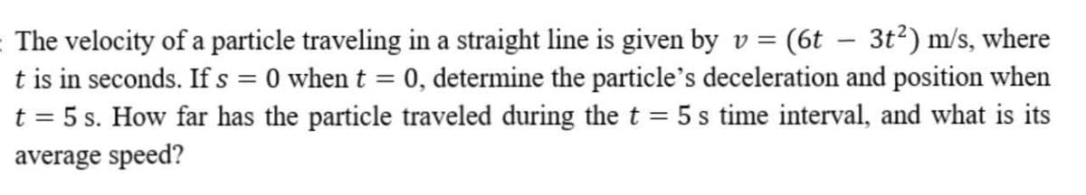 The velocity of a particle traveling in a straight line is given by v = (6t – 3t²) m/s, where
t is in seconds. Ifs=0 when t = 0, determine the particle's deceleration and position when
t = 5 s. How far has the particle traveled during the t = 5 s time interval, and what is its
average speed?