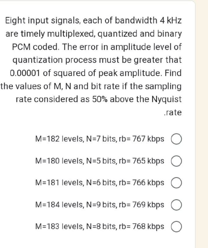 Eight input signals, each of bandwidth 4 kHz
are timely multiplexed, quantized and binary
PCM coded. The error in amplitude level of
quantization process must be greater that
0.00001 of squared of peak amplitude. Find
the values of M, N and bit rate if the sampling
rate considered as 50% above the Nyquist
.rate
M=182 levels, N=7 bits, rb= 767 kbps
M=180 levels, N=5 bits, rb= 765 kbps
M=181 levels, N=6 bits, rb= 766 kbps
M=184 levels, N=9 bits, rb= 769 kbps
M=183 levels, N=8 bits, rb= 768 kbps