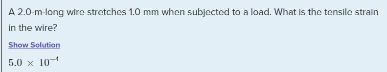 A 2.0-m-long wire stretches 1.0 mm when subjected to a load. What is the tensile strain
in the wire?
Show Solution
5.0 x 10-4