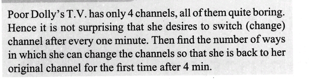 Poor Dolly's T.V. has only 4 channels, all of them quite boring.
Hence it is not surprising that she desires to switch (change)
channel after every one minute. Then find the number of ways
in which she can change the channels so that she is back to her
original channel for the first time after 4 min.