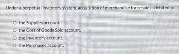 Under a perpetual inventory system, acquisition of merchandise for resale is debited to
O the Supplies account.
O the Cost of Goods Sold account.
O the Inventory account.
O the Purchases account.