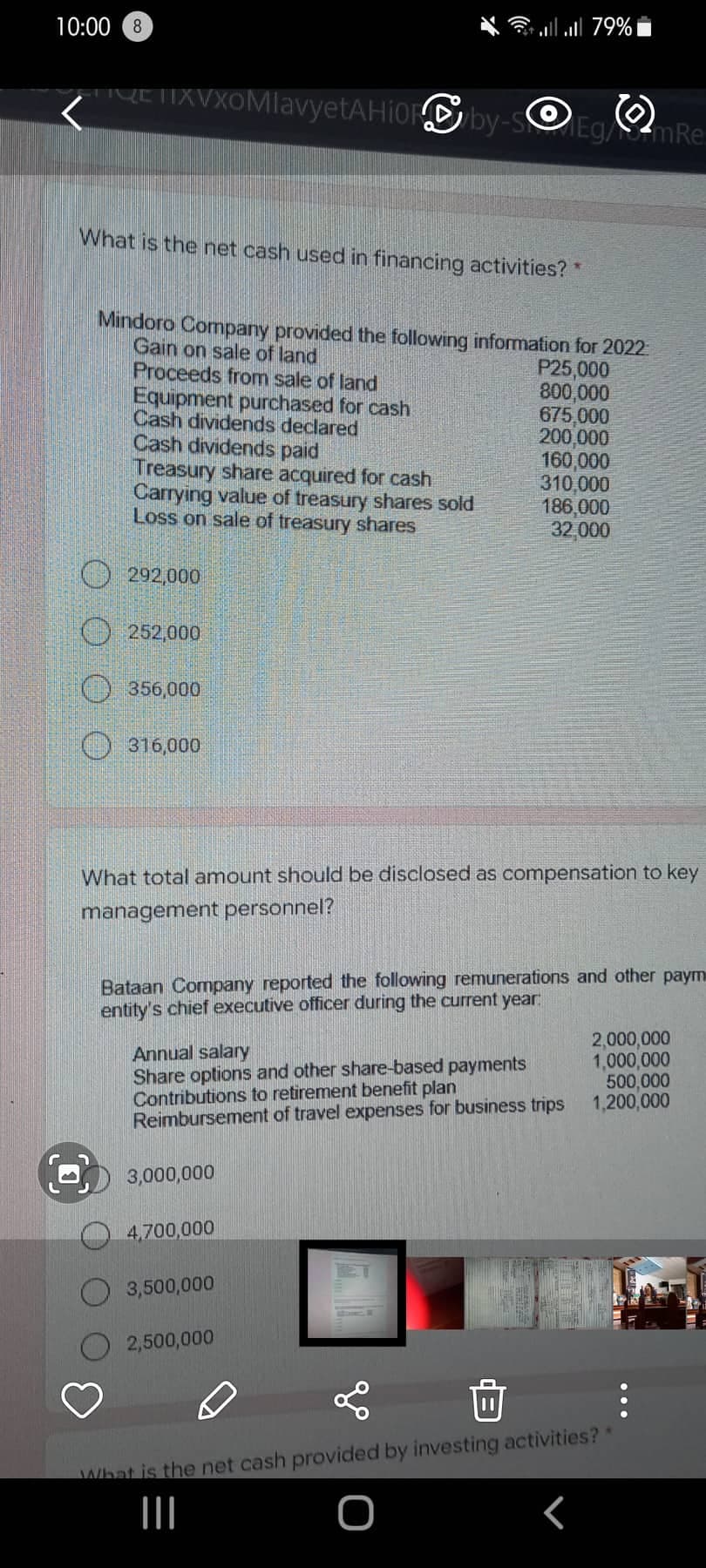 10:00 8
all all 79%
HYETIXVXOMlavyetAHiOby-soEg/mRe:
What is the net cash used in financing activities? *
Mindoro Company provided the following information for 2022
Gain on sale of land
Proceeds from sale of land
Equipment purchased for cash
Cash dividends declared
Cash dividends paid
Treasury share acquired for cash
Carrying value of treasury shares sold
Loss on sale of treasury shares
P25,000
800,000
675,000
200,000
160,000
310,000
186,000
32,000
292,000
O 252,000
O 356,000
O 316,000
What total amount should be disclosed as compensation to key
management personnel?
Bataan Company reported the following remunerations and other paym
entity's chief executive officer during the current year
Annual salary
Share options and other share-based payments
Contributions to retirement benefit plan
Reimbursement of travel expenses for business trips
2,000,000
1,000,000
500,000
1,200,000
3,000,000
4,700,000
3,500,000
2,500,000
What is the net cash provided by investing activities?
