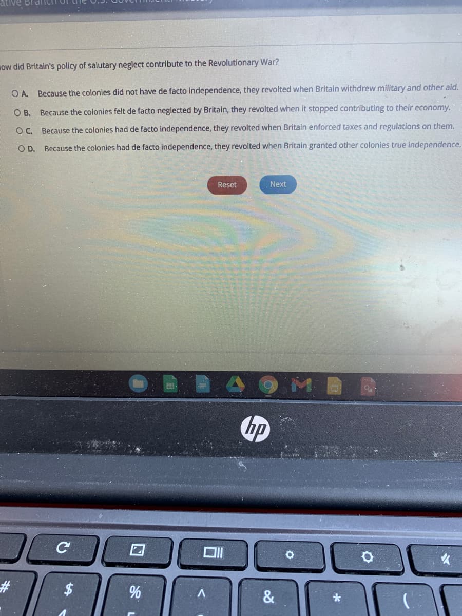 ow did Britain's policy of salutary neglect contribute to the Revolutionary War?
OA Because the colonies did not have de facto independence, they revolted when Britain withdrew military and other aid.
O B. Because the colonies felt de facto neglected by Britain, they revolted when it stopped contributing to their economy.
OC. Because the colonies had de facto independence, they revolted when Britain enforced taxes and regulations on them.
O D. Because the colonies had de facto independence, they revolted when Britain granted other colonies true independence.
Reset
Next
hp
#3
&
96
%24
