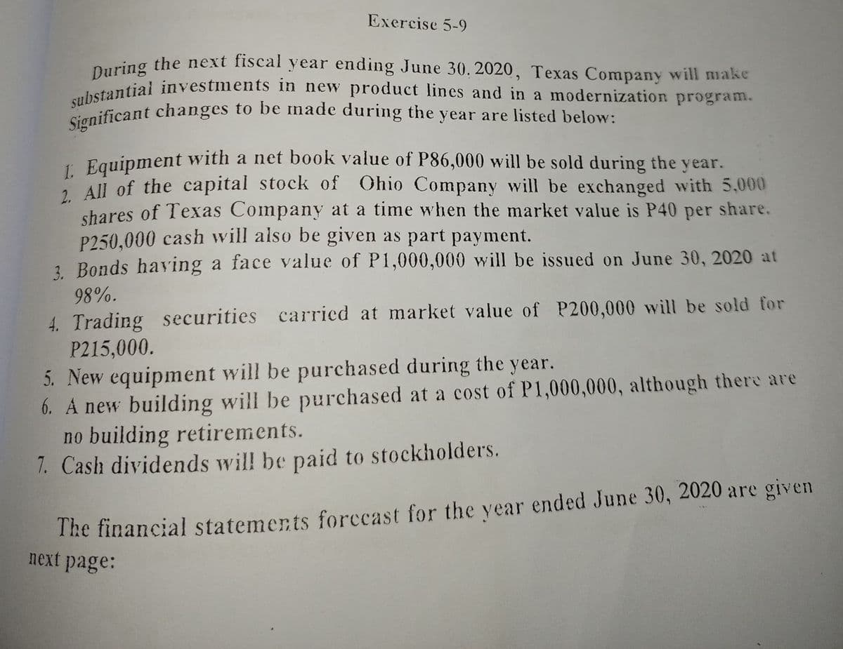 Significant changes to be made during the year are listed below:
substantial investments in new product lines and in a modernization program.
During the next fiscal year ending June 30, 2020, Texas Company will make
Exercise 5-9
During the next fiscal year ending June 30, 2020, Texas Company will make
ontiai investments in new product lines and in a modernization program.
1 Equipment with a net book value of P86,000 will be sold during the year.
1 All of the capital stock of Ohio Company will be exchanged with 5,000
shares of Texas Company at a time when the market value is P40 per share.
P250,000 cash will also be given as part payment.
2 Bonds having a face value of P1,000,000 will be issued on June 30, 2020 at
98%.
4. Trading securities carried at market value of P200,000 will be sold for
P215,000.
5. New equipment will be purchased during the year.
6. A new building will be purchased at a cost of P1,000,000, although there are
no building retirements.
7. Cash dividends wil! be paid to stockholders.
The financial statements forccast for the year ended June 30, 2020 are given
next page:
