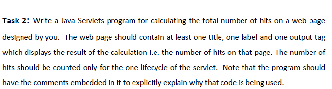 Task 2: Write a Java Servlets program for calculating the total number of hits on a web page
designed by you. The web page should contain at least one title, one label and one output tag
which displays the result of the calculation i.e. the number of hits on that page. The number of
hits should be counted only for the one lifecycle of the servlet. Note that the program should
have the comments embedded in it to explicitly explain why that code is being used.
