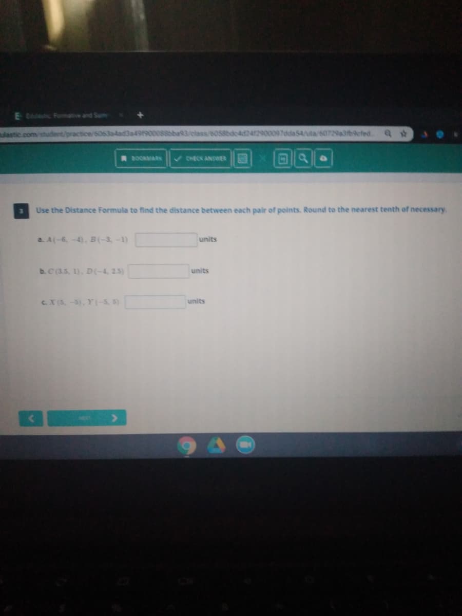 E tastic Formative and Sum
lastic .com/student/practice/
a49900088bba93/elass/6058bdc4d2412900097dda54/uta/60729a3fb9cfedt. Q t
V CHECK ANSWER
27
BOOKMARK
Use the Distance Formula to find the distance between each pair of points. Round to the nearest tenth of necessary.
a. A(-6,-4), B(-3-1)
units
b.C (3.5, 1), D(-4, 2.5)
units
CX (5,-5), Y(-5, 5)
units
