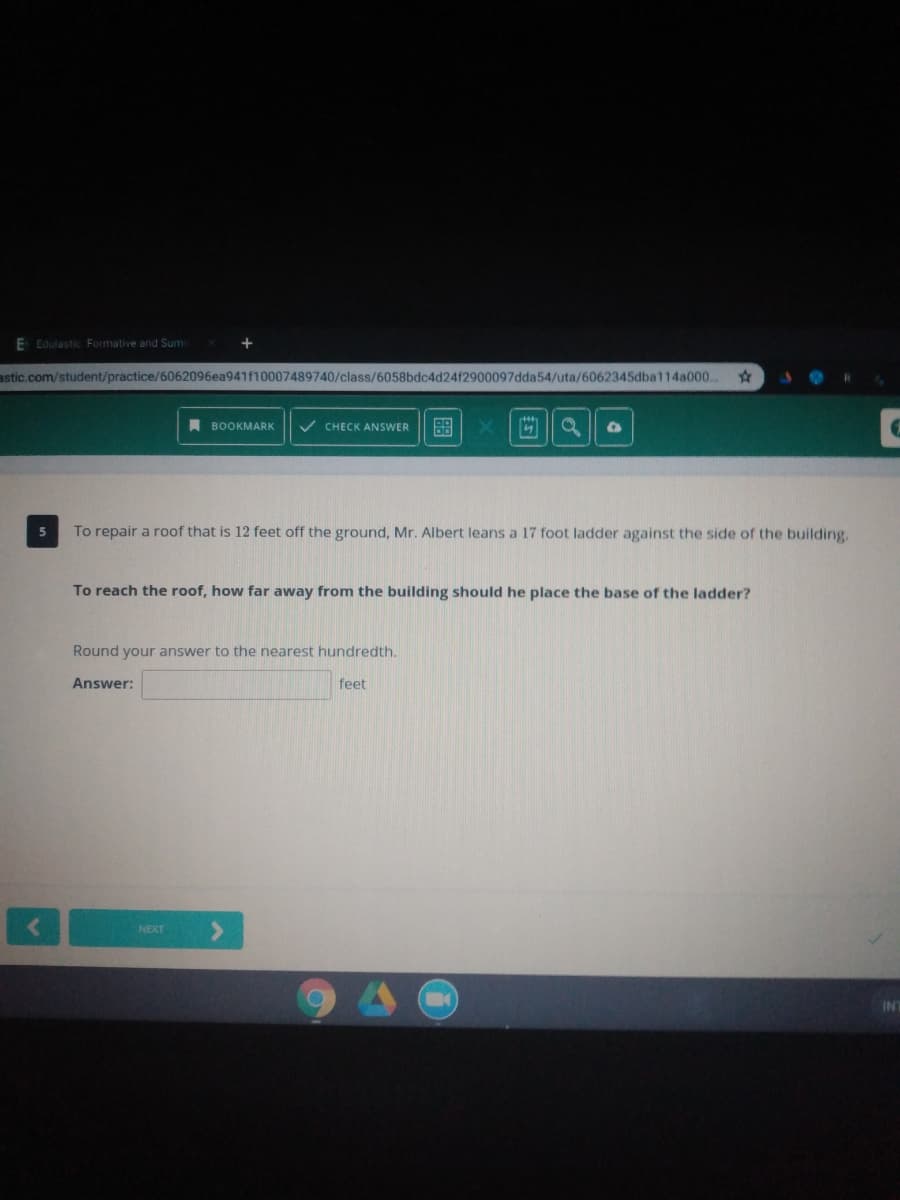 E Edulastic Formative and Sum
astic.com/student/practice/6062096ea941f10007489740/class/6058bdc4d24f2900097dda54/uta/6062345dba114a000.
A BOOKMARK
CHECK ANSWER
To repair a roof that is 12 feet off the ground, Mr. Albert leans a 17 foot ladder against the side of the building
To reach the roof, how far away from the building should he place the base of the ladder?
Round your answer to the nearest hundredth.
Answer:
feet
NEXT
INT
