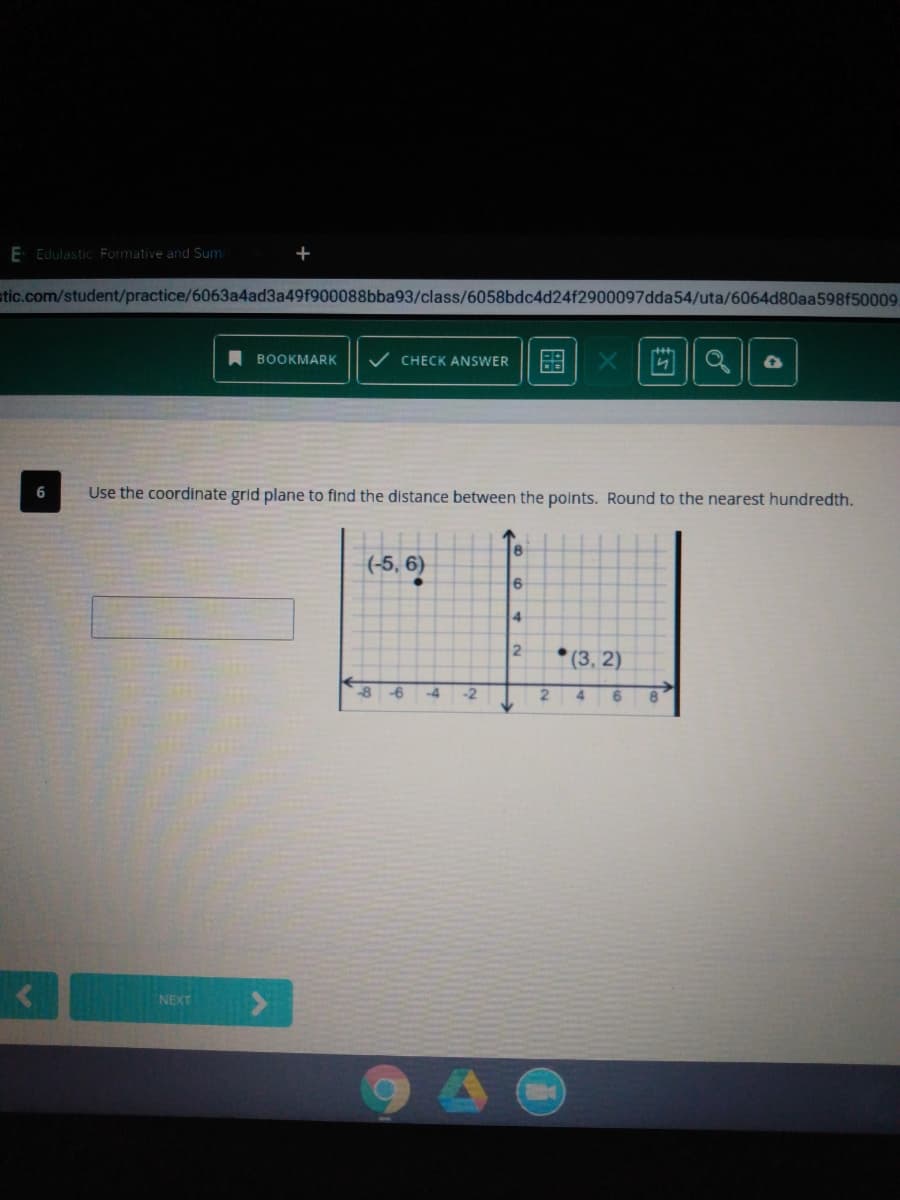 E Edulastic. Formative and Sumi
stic.com/student/practice/6063a4ad3a49f900088bba93/class/6058bdc4d24f2900097dda54/uta/6064d80aa598f50009
A BOOKMARK
V CHECK ANSWER
Use the coordinate grid plane to find the distance between the points. Round to the nearest hundredth.
(-5, 6)
2
* (3, 2)
-8
-6
-4
-2
4.
8.
NEXT
