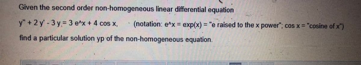 Given the second order non-homogeneous linear differential equation
y" + 2 y' - 3 y= 3 e^x+ 4 cos x,
(notation: e^x = exp(x) = "e raised to the x power"; cos x = "cosine of x")
find a particular solution yp of the non-homogeneous equation.
