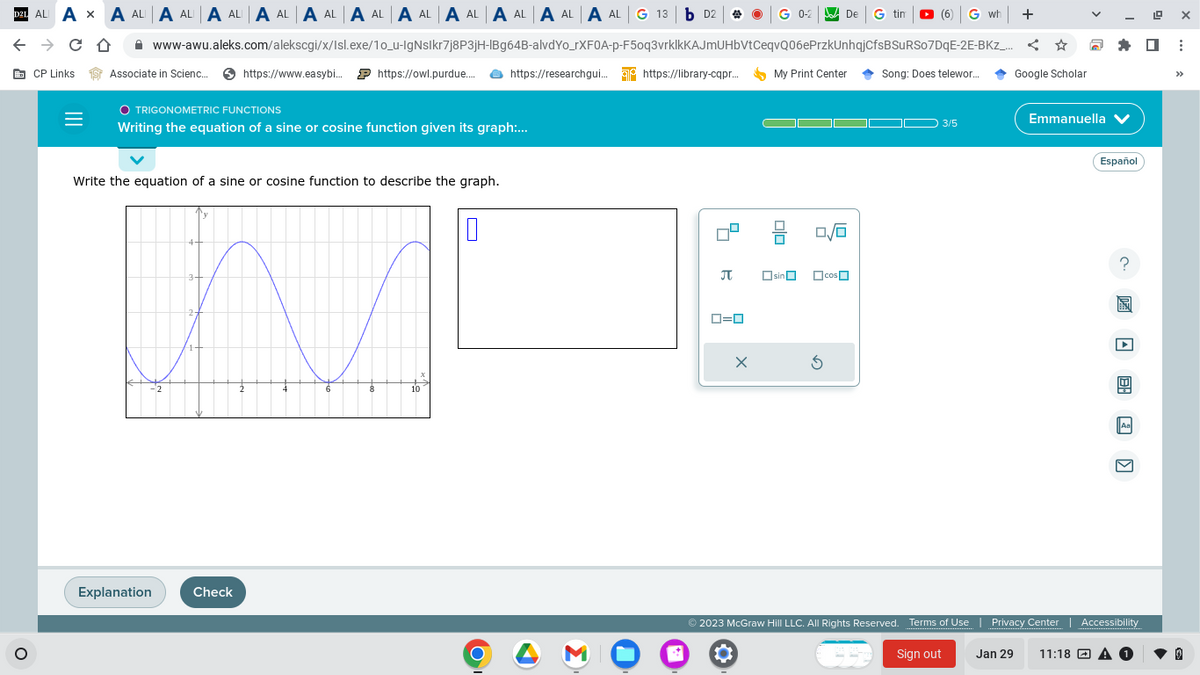 D21 ALI AXA ALA ALA ALA ALA ALA ALA ALA ALA ALA ALA AL G 13 b D2
← → CO
CP Links
O
=
Associate in Scienc... https://www.easybi... https://owl.purdue.... https://researchgui... https://library-cqpr...
O TRIGONOMETRIC FUNCTIONS
Writing the equation of a sine or cosine function given its graph:...
Write the equation of a sine or cosine function to describe the graph.
Explanation
www-awu.aleks.com/alekscgi/x/Isl.exe/1o_u-IgNslkr7j8P3jH-IBg64B-alvdYo_rXFOA-p-F50q3vrklkKAJmUHbVtCeqvQ06ePrzkUnhqjCfsBSURS07DqE-2E-BKZ_...
4
Check
2
8
10
0
O
*
4
B
0=0
G 0-2
X
My Print Center
Olo
sin
De G tin
De
0/0
G
cos
(6)
G wh
Song: Does telewor....
➡ 3/5
Sign out
+
☆
Google Scholar
Jan 29
Emmanuella ✔
Español
?
E 20
© 2023 McGraw Hill LLC. All Rights Reserved. Terms of Use | Privacy Center | Accessibility
Aa
11:18 A 1
19
X
☐ ⠀
>>>
0