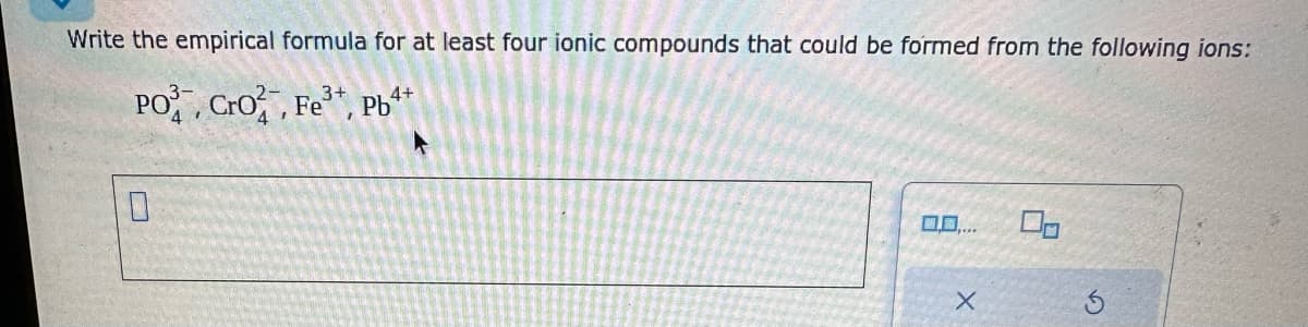 Write the empirical formula for at least four ionic compounds that could be formed from the following ions:
PO, Cro, Fe, Pb4+
X