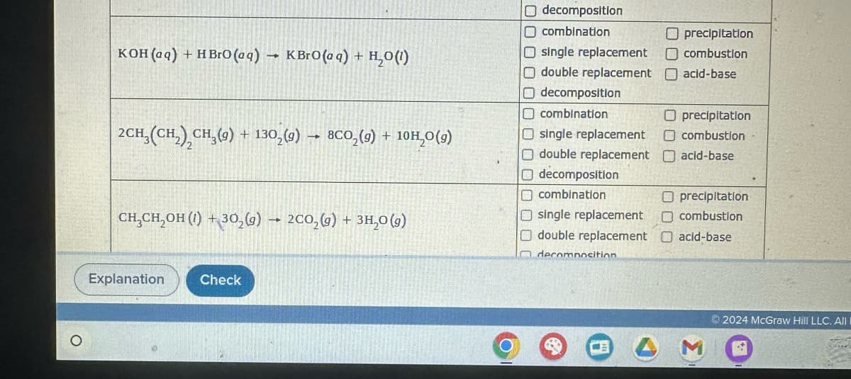 KOH(aq) + HBrO (aq) → KBrO (aq) + H2O(1)
CH3(CH2), CH3(9) +1302(9) 8CO2(g) + 10H2O(9)
CH2CH2OH (1) 302(g) 2CO2(g) + 3H₂O (9)
O decomposition
☐ combination
O single replacement
Odouble replacement
O decomposition
☐ combination
☐ precipitation
combustion
acid-base
O precipitation
Osingle replacement ☐ combustion
O double replacement ☐ acid-base
decomposition
combination
Osingle replacement
O double replacement
decomposition.
O precipitation
combustion
acid-base
Explanation
Check
2024 McGraw Hill LLC. All I