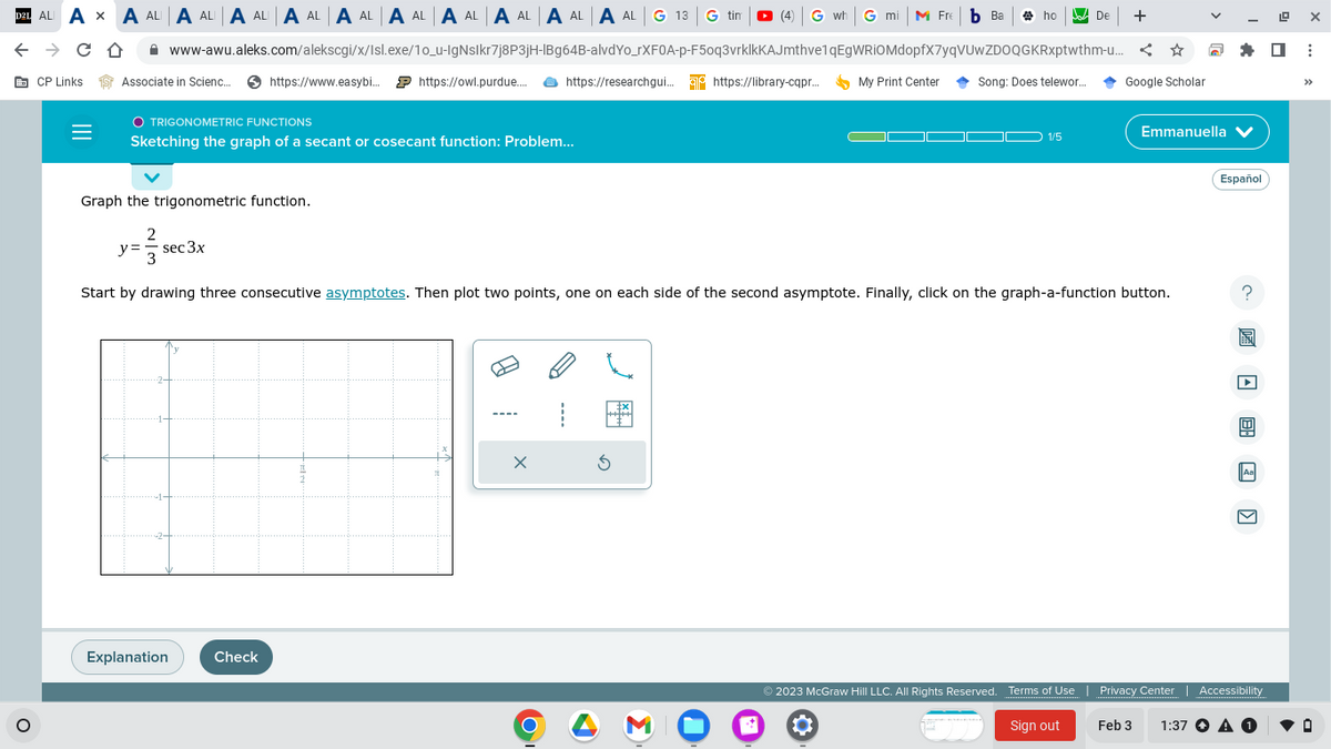 D21 ALI AXA ALA ALA ALA ALA ALA ALA ALA ALA ALA AL G 13G tin (4) Gwh G mi M Fre b Ba
← → CO
CP Links
O
=
Associate in Scienc... https://www.easybi... https://owl.purdue..... https://researchgui... https://library-cqpr...
www-awu.aleks.com/alekscgi/x/Isl.exe/10_u-IgNslkr7j8P3jH-IBg64B-alvdYo_rXFOA-p-F50q3vrklkKAJmthve1qEgWRIOMdopfX7yqVUwZDOQGKRxptwthm-u...
O TRIGONOMETRIC FUNCTIONS
Sketching the graph of a secant or cosecant function: Problem...
Explanation
Check
X
O
3
My Print Center
*
ho
Song: Does telewor...
▬
Graph the trigonometric function.
y= sec 3x
2
3
Start by drawing three consecutive asymptotes. Then plot two points, one on each side of the second asymptote. Finally, click on the graph-a-function button.
1/5
De +
© 2023 McGraw Hill LLC. All Rights Reserved. Terms of Use
Sign out
Google Scholar
Emmanuella ✔
Español
E: )
Aa
Privacy Center | Accessibility
Feb 3 1:37 ▸ A O
19
X
☐ ⠀
>>>