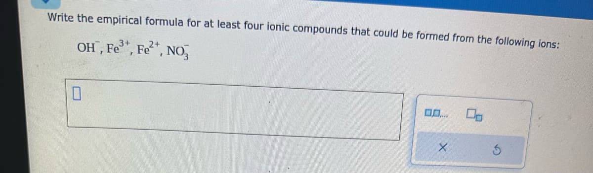 Write the empirical formula for at least four ionic compounds that could be formed from the following ions:
OH, Fe³+, Fe²+, NO3
0
0.0....
X