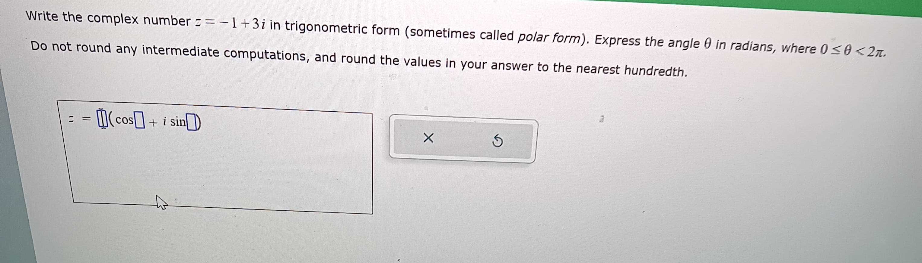 Write the complex number z=-1+3i in trigonometric form (sometimes called polar form). Express the angle 0 in radians, where 0≤0<2n.
Do not round any intermediate computations, and round the values in your answer to the nearest hundredth.
==
(cos+ + i sin
X
S
2