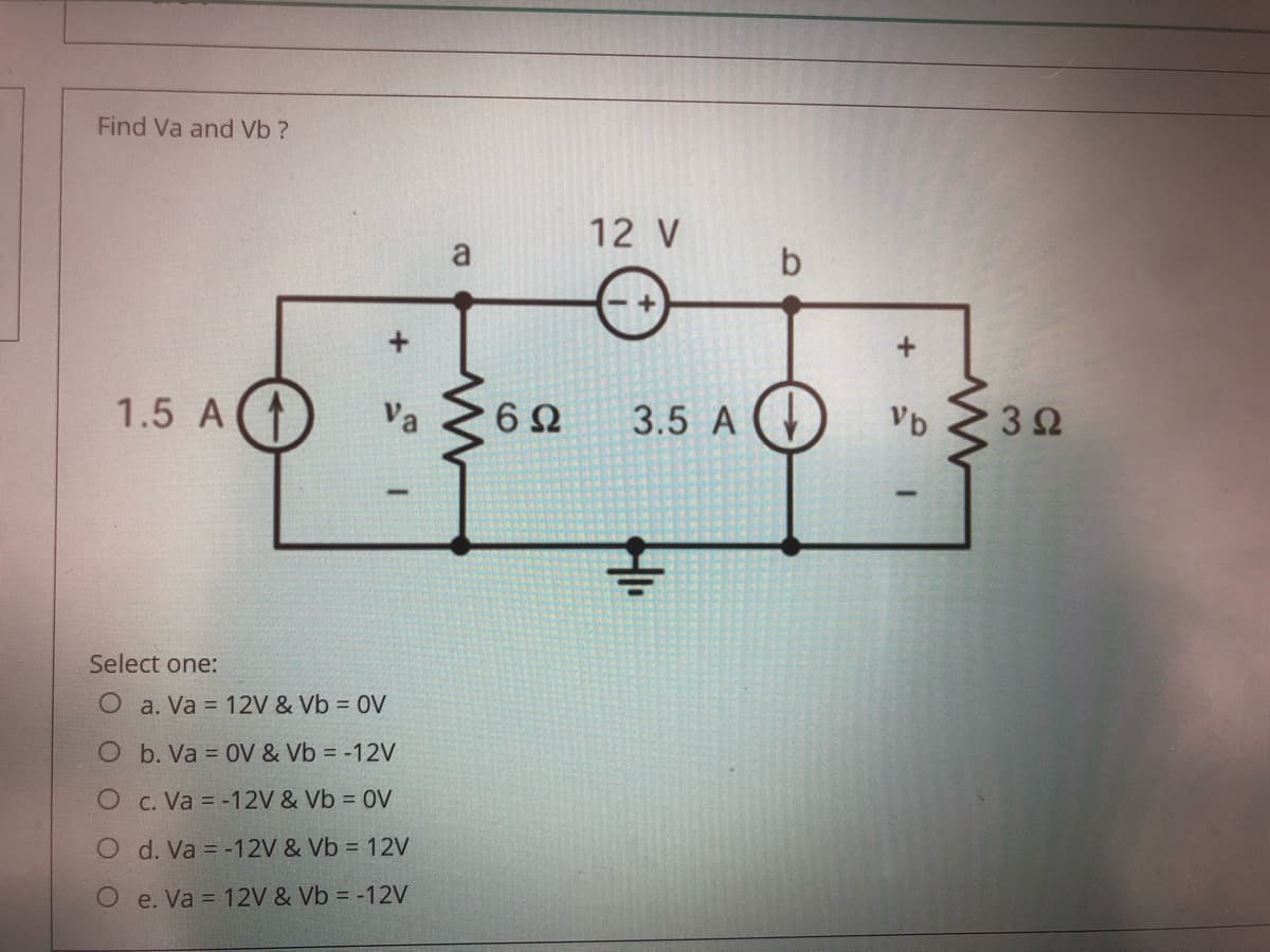 Find Va and Vb ?
12 V
a
1.5 A(
Va
6Ω
3.5 A
Vb
32
Select one:
O a. Va = 12V & Vb = 0V
O b. Va = 0V & Vb = -12V
O c. Va = -12V & Vb = 0V
O d. Va = -12V & Vb = 12V
O e. Va = 12V & Vb = -12V
