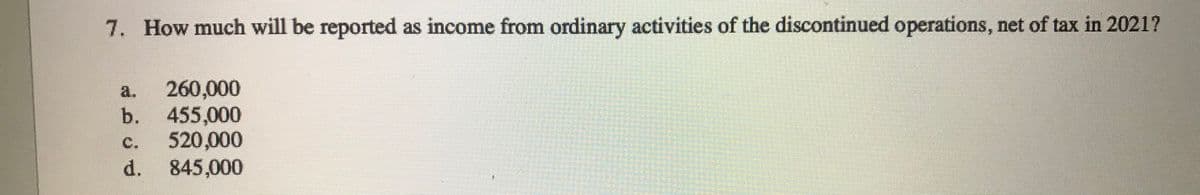 7. How much will be reported as income from ordinary activities of the discontinued operations, net of tax in 2021?
260,000
b. 455,000
520,000
d. 845,000
a.
c.
