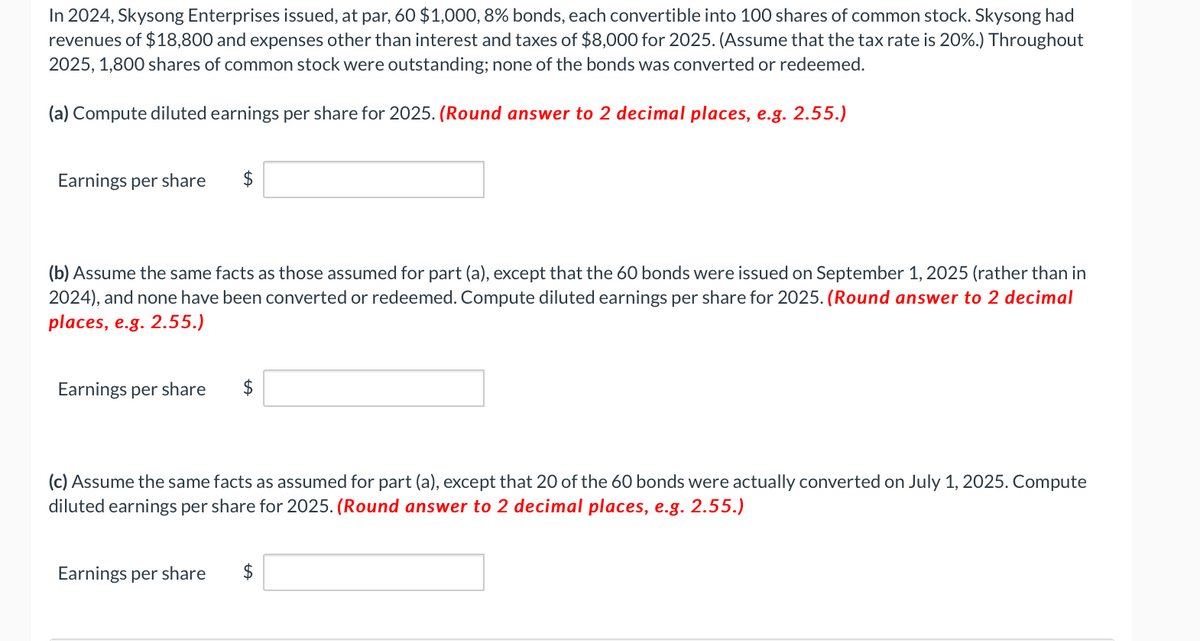 In 2024, Skysong Enterprises issued, at par, 60 $1,000, 8% bonds, each convertible into 100 shares of common stock. Skysong had
revenues of $18,800 and expenses other than interest and taxes of $8,000 for 2025. (Assume that the tax rate is 20%.) Throughout
2025, 1,800 shares of common stock were outstanding; none of the bonds was converted or redeemed.
(a) Compute diluted earnings per share for 2025. (Round answer to 2 decimal places, e.g. 2.55.)
Earnings per share $
(b) Assume the same facts as those assumed for part (a), except that the 60 bonds were issued on September 1, 2025 (rather than in
2024), and none have been converted or redeemed. Compute diluted earnings per share for 2025. (Round answer to 2 decimal
places, e.g. 2.55.)
Earnings per share
$
(c) Assume the same facts as assumed for part (a), except that 20 of the 60 bonds were actually converted on July 1, 2025. Compute
diluted earnings per share for 2025. (Round answer to 2 decimal places, e.g. 2.55.)
Earnings per share $