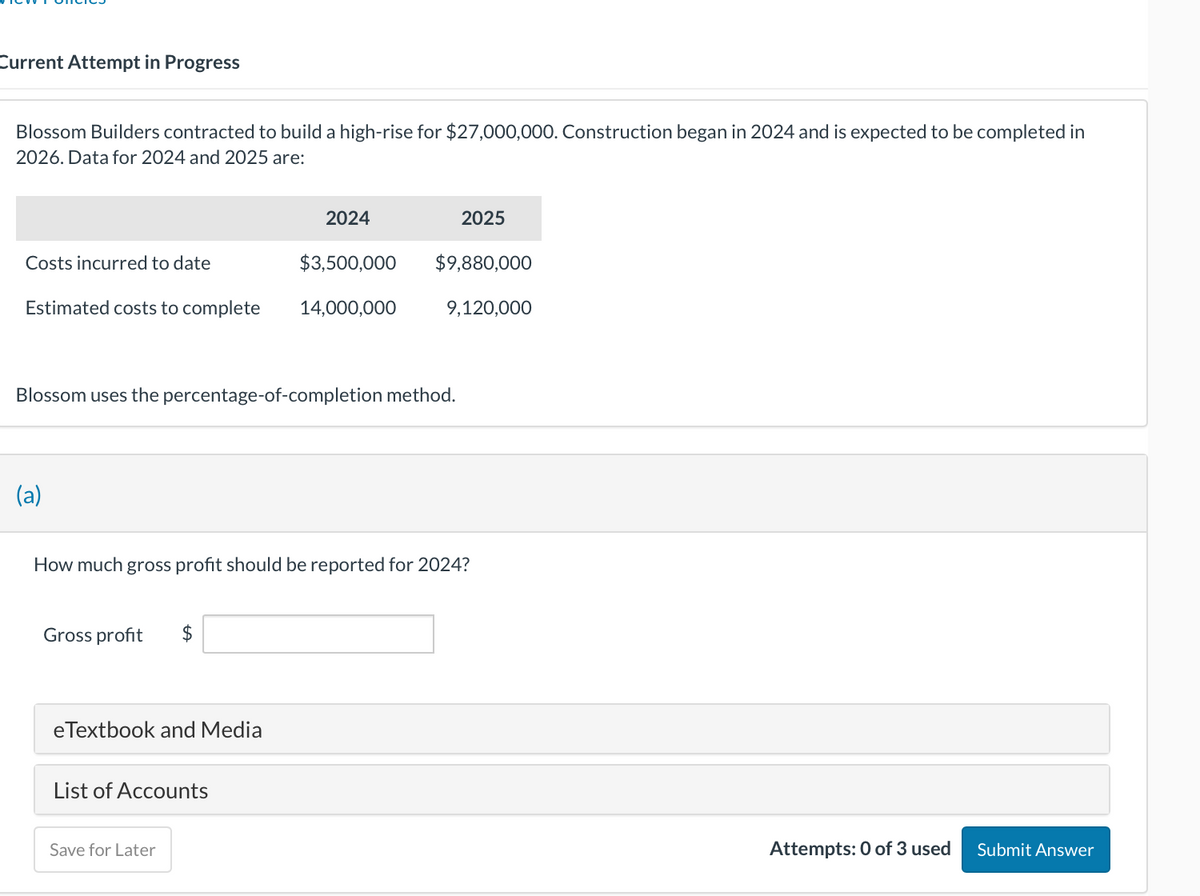 Current Attempt in Progress
Blossom Builders contracted to build a high-rise for $27,000,000. Construction began in 2024 and is expected to be completed in
2026. Data for 2024 and 2025 are:
2024
$3,500,000
Estimated costs to complete 14,000,000
Costs incurred to date
(a)
Blossom uses the percentage-of-completion method.
Gross profit $
eTextbook and Media
How much gross profit should be reported for 2024?
List of Accounts
2025
$9,880,000
Save for Later
9,120,000
Attempts: 0 of 3 used Submit Answer