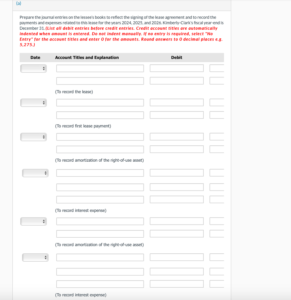 (a)
Prepare the journal entries on the lessee's books to reflect the signing of the lease agreement and to record the
payments and expenses related to this lease for the years 2024, 2025, and 2026. Kimberly-Clark's fiscal year-end is
December 31. (List all debit entries before credit entries. Credit account titles are automatically
indented when amount is entered. Do not indent manually. If no entry is required, select "No
Entry" for the account titles and enter 0 for the amounts. Round answers to 0 decimal places e.g.
5,275.)
Date
Account Titles and Explanation
(To record the lease)
(To record first lease payment)
(To record amortization of the right-of-use asset)
(To record interest expense)
(To record amortization of the right-of-use asset)
(To record interest expense)
Debit
ППП ПП ППП ПП ПП