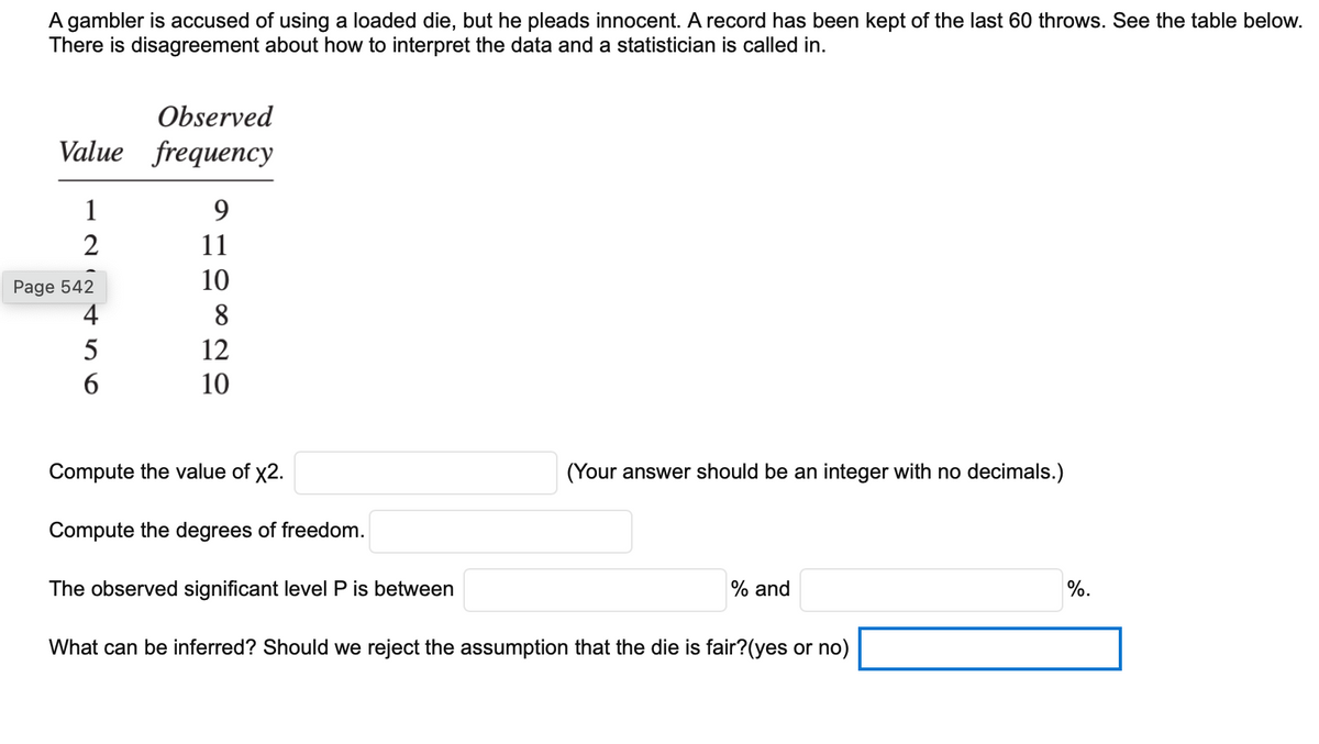 A gambler is accused of using a loaded die, but he pleads innocent. A record has been kept of the last 60 throws. See the table below.
There is disagreement about how to interpret the data and a statistician is called in.
Observed
Value frequency
1
9.
2
11
10
Page 542
4
8
5
12
6
10
Compute the value of x2.
(Your answer should be an integer with no decimals.)
Compute the degrees of freedom.
The observed significant level P is between
% and
%.
What can be inferred? Should we reject the assumption that the die is fair?(yes or no)
N in
