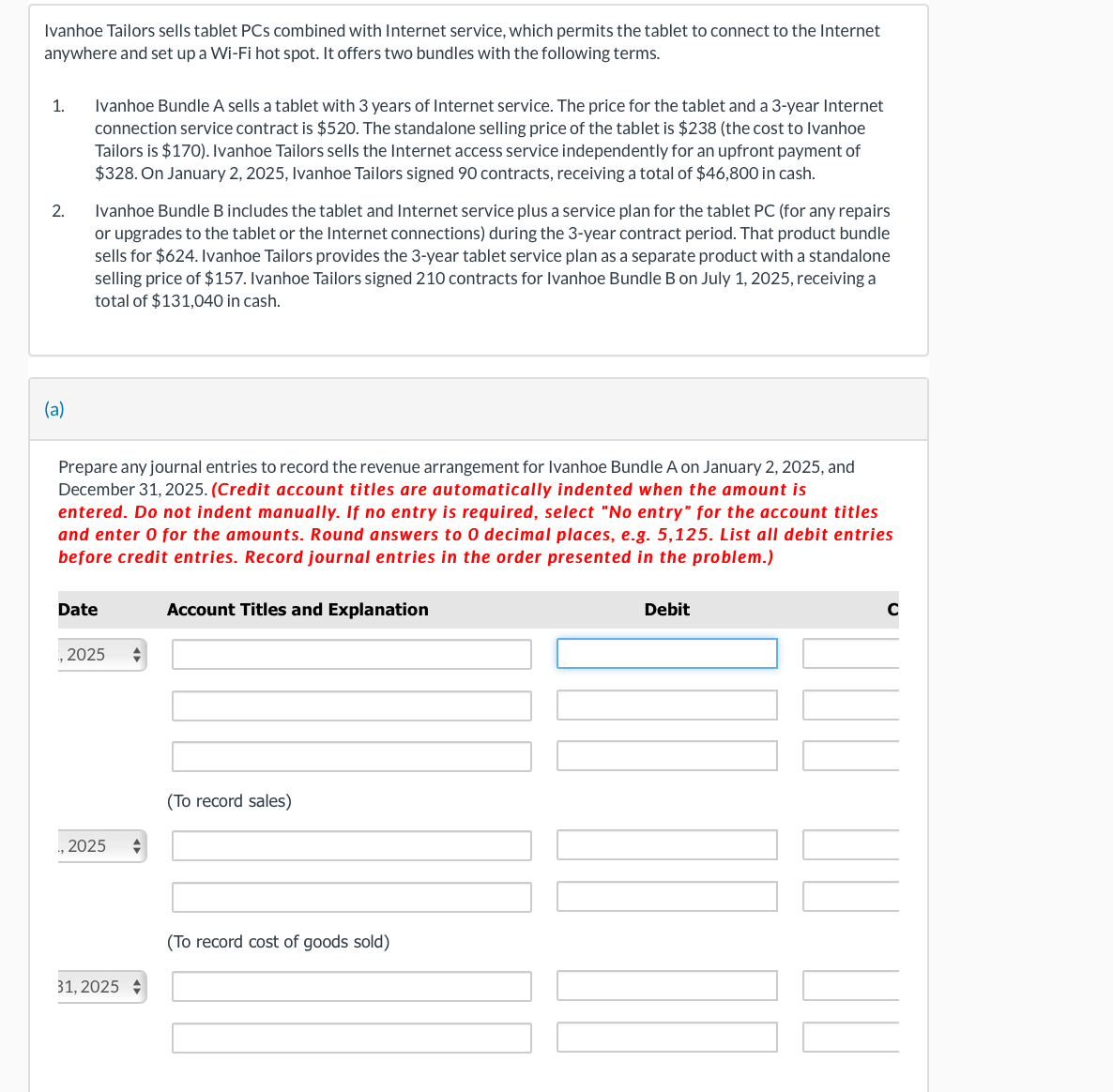 Ivanhoe Tailors sells tablet PCs combined with Internet service, which permits the tablet to connect to the Internet
anywhere and set up a Wi-Fi hot spot. It offers two bundles with the following terms.
1.
2.
(a)
Ivanhoe Bundle A sells a tablet with 3 years of Internet service. The price for the tablet and a 3-year Internet
connection service contract is $520. The standalone selling price of the tablet is $238 (the cost to Ivanhoe
Tailors is $170). Ivanhoe Tailors sells the Internet access service independently for an upfront payment of
$328. On January 2, 2025, Ivanhoe Tailors signed 90 contracts, receiving a total of $46,800 in cash.
Ivanhoe Bundle B includes the tablet and Internet service plus a service plan for the tablet PC (for any repairs
or upgrades to the tablet or the Internet connections) during the 3-year contract period. That product bundle
sells for $624. Ivanhoe Tailors provides the 3-year tablet service plan as a separate product with a standalone
selling price of $157. Ivanhoe Tailors signed 210 contracts for Ivanhoe Bundle B on July 1, 2025, receiving a
total of $131,040 in cash.
Prepare any journal entries to record the revenue arrangement for Ivanhoe Bundle A on January 2, 2025, and
December 31, 2025. (Credit account titles are automatically indented when the amount is
entered. Do not indent manually. If no entry is required, select "No entry" for the account titles
and enter 0 for the amounts. Round answers to 0 decimal places, e.g. 5,125. List all debit entries
before credit entries. Record journal entries in the order presented in the problem.)
Date
2025
,2025
31, 2025
Account Titles and Explanation
(To record sales)
(To record cost of goods sold)
Debit
NT
C