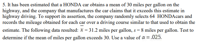 5. It has been estimated that a HONDA car obtains a mean of 30 miles per gallon on the
highway, and the company that manufactures the car claims that it exceeds this estimate in
highway driving. To support its assertion, the company randomly selects 64 HONDAcars and
records the mileage obtained for each car over a driving course similar to that used to obtain the
estimate. The following data resulted: x = 31.2 miles per gallon, s = 8 miles per gallon. Test to
determine if the mean of miles per gallon exceeds 30. Use a value of a = .025.
