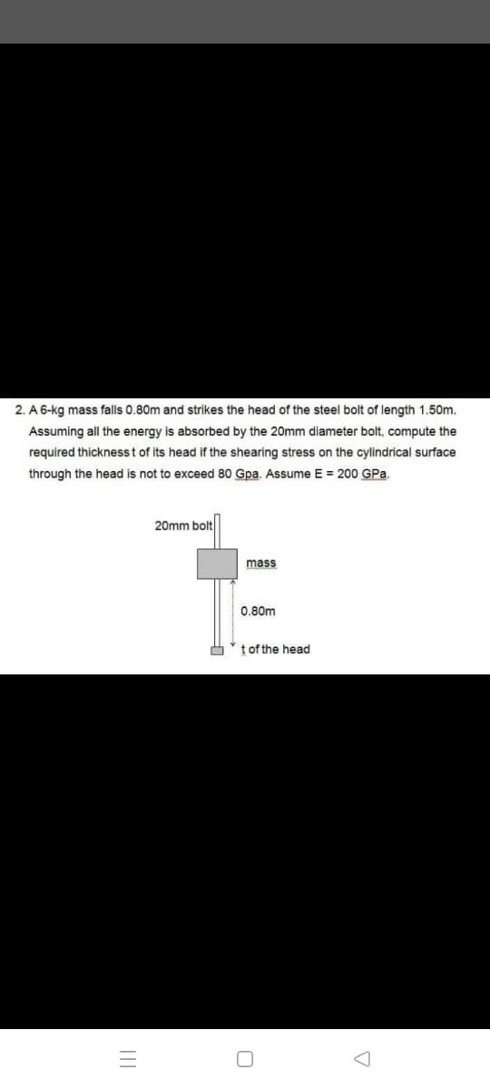 2. A 6-kg mass falls 0.80m and strikes the head of the steel bolt of length 1.50m.
Assuming all the energy is absorbed by the 20mm diameter bolt, compute the
required thicknesst of its head if the shearing stress on the cylindrical surface
through the head is not to exceed 80 Gpa. ASsume E = 200 GPa.
20mm bolt
mass
0.80m
t of the head
