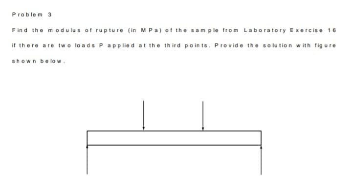 Problem 3
F in d the modu lu s of rupture (in M Pa) of the sam ple from Laborato ry Exercise 16
if there are two lo ads P app lie d at the th ird poin ts. Provid e the solution w ith fig ure
shown below.
