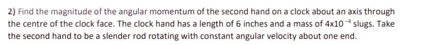 2) Find the magnitude of the angular momentum of the second hand on a clock about an axis through
the centre of the clock face. The clock hand has a length of 6 inches and a mass of 4x10 slugs. Take
the second hand to be a slender rod rotating with constant angular velocity about one end.
