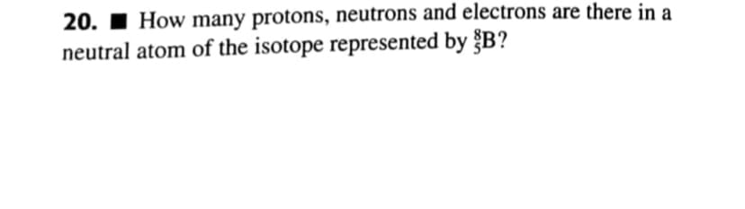 20. 1 How many protons, neutrons and electrons are there in a
neutral atom of the isotope represented by §B?
