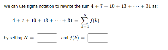 We can use sigma notation to rewrite the sum 4 +7+ 10 + 13 + ·
+ 31 as:
...
N
4 + 7+ 10 + 13 +
+ 31
E F(k)
...
k=1
by setting N
and f(k) =
