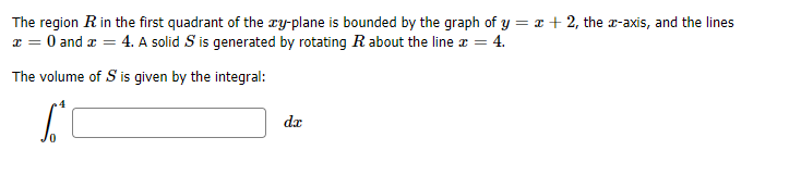 The region Rin the first quadrant of the xy-plane is bounded by the graph of y = x + 2, the a-axis, and the lines
a = 0 and a = 4. A solid S is generated by rotating R about the line r = 4.
The volume of S is given by the integral:
da
