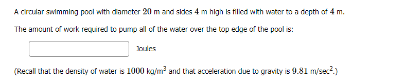 A circular swimming pool with diameter 20 m and sides 4 m high is filled with water to a depth of 4 m.
The amount of work required to pump all of the water over the top edge of the pool is:
Joules
(Recall that the density of water is 1000 kg/m3 and that acceleration due to gravity is 9.81 m/sec2.)
