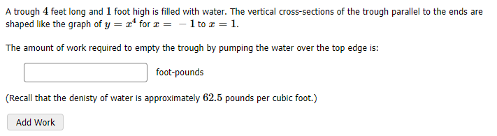 A trough 4 feet long and 1 foot high is filled with water. The vertical cross-sections of the trough parallel to the ends are
shaped like the graph of y = x* for æ = - 1 to a = 1.
The amount of work required to empty the trough by pumping the water over the top edge is:
foot-pounds
(Recall that the denisty of water is approximately 62.5 pounds per cubic foot.)
Add Work
