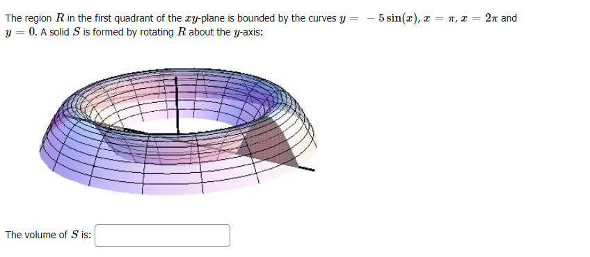 The region R in the first quadrant of the ry-plane is bounded by the curves Y
-5 sin (π) , x = π, = 2π and
y = 0. A solid S is formed by rotating R about the y-axis:
The volume of S is:
