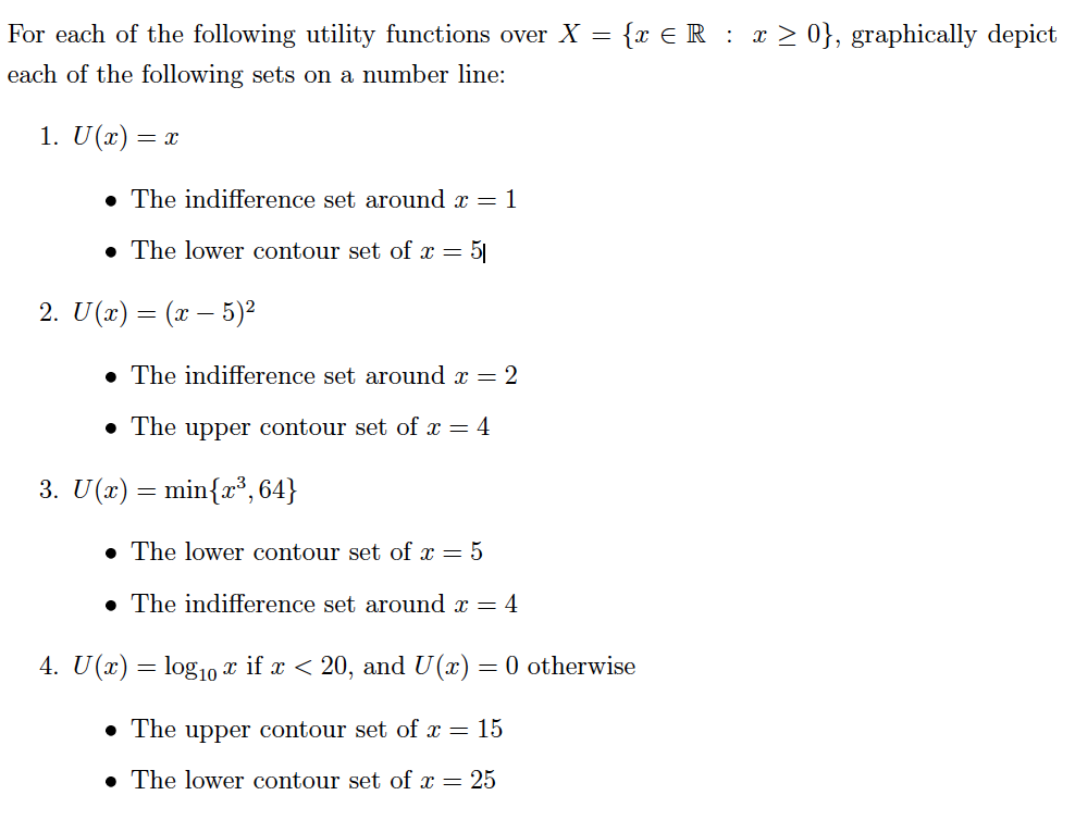 For each of the following utility functions over X
{x €R : x > 0}, graphically depict
each of the following sets on a number line:
1. U(x) = x
The indifference set around x = 1
• The lower contour set of x = 5|
2. U(x) = (x – 5)2
• The indifference set around x = 2
• The upper contour set of x = 4
3. U(x) = min{r³, 64}
• The lower contour set of x = 5
• The indifference set around x = 4
4. U(x) = log10 x if x < 20, and U(x) = 0 otherwise
• The upper contour set of x =
15
• The lower contour set of x = 25
