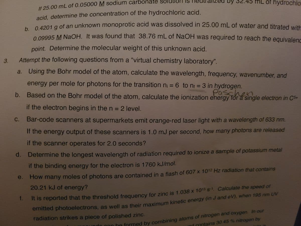 Dy 32.45 mL of hydrochlo
If 25.00 mL of 0.05000 M sodium carbonate
acid, determine the concentration of the hydrochloric acid.
e 1901 a of an unknown monoprotic acid was dissolved in 25.00 mL of water and titrated with
0.09995 M NaOH. It was found that 38.76 mL of NaOH was required to reach the equivalene
point. Determine the molecular weight of this unknown acid.
Attempt the following questions from a "virtual chemistry laboratory".
3.
a. Using the Bohr model of the atom, calculate the wavelength, frequency, wavenumber, and
energy per mole for photons for the transition n; = 6 to n = 3 in hydrogen.
%3D
%3D
Based on the Bohr model of the atom, calculate the ionization ehergy for a single electron in C5+
Paschen
b.
if the electron begins in the n = 2 level.
%3D
C.
Bar-code scanners at supermarkets emit orange-red laser light with a wavelength of 633 nm.
If the energy output of these scanners is 1.0 mJ per second, how many photons are released
if the scanner operates for 2.0 seconds?
d. Determine the longest wavelength of radiation required to ionize a sample of potassium metal
if the binding energy for the electron is 1760 kJ/mol.
e. How many moles of photons are contained in a flash of 607 x 1012 Hz radiation that contains
20.21 kJ of energy?
emitted photoelectrons, as well as their maximum kinetic energy (in J and eV), when 195 nm UV
radiation strikes a piece of polished zinc.
. it is reported that the threshold freguency for zinc is 1.038 x 1015 s-1. Calculate the speed of
Oan be formed by combining atoms of nitrogen and oxygen. In our
ind contains 30.45 % nitrogen by
