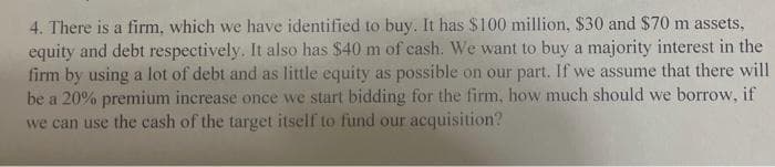 4. There is a firm, which we have identified to buy. It has $100 million, $30 and $70 m assets,
equity and debt respectively. It also has $40 m of cash. We want to buy a majority interest in the
firm by using a lot of debt and as little equity as possible on our part. If we assume that there will
be a 20% premium increase once we start bidding for the firm, how much should we borrow, if
we can use the cash of the target itself to fund our acquisition?
