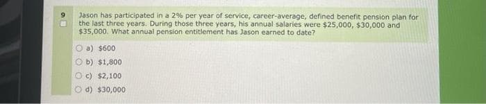 Jason has participated in a 2% per year of service, career-average, defined benefit pension plan for
the last three years. During those three years, his annual salaries were $25,000, $30,000 and
$35,000. What annual pension entitlement has Jason earned to date?
O a) $600
O b) $1,800
O c) $2,100
d) $30,000
