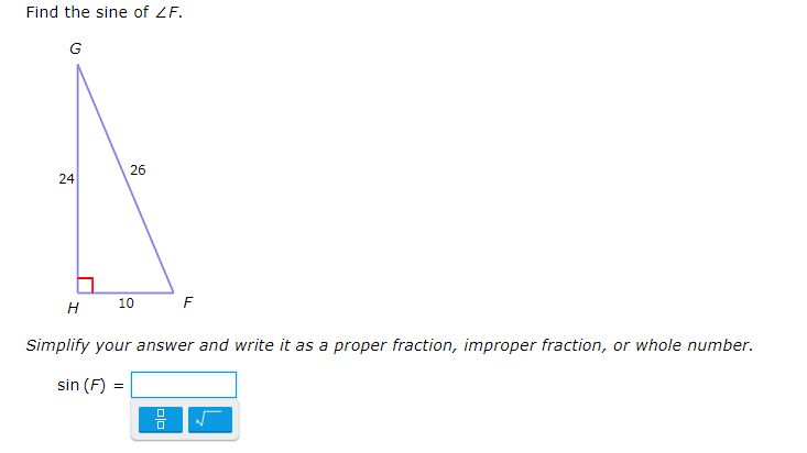 ### Problem: Finding the Sine of ∠F in a Right Triangle

#### Given:

- Right triangle \( \triangle GHF \)
- \( \overline{GH} \) = 24 (opposite side to ∠F)
- \( \overline{HF} \) = 10 (adjacent side to ∠F)
- \( \overline{GF} \) = 26 (hypotenuse)

### Step-by-Step Solution:

1. **Identify the Trigonometric Function**:
   The sine (sin) of an angle in a right triangle is defined as the ratio of the length of the opposite side to the length of the hypotenuse.
   
   \[
   \sin(\angle F) = \frac{\text{Opposite side}}{\text{Hypotenuse}}
   \]

2. **Plug in Known Values**:
   Here, the opposite side to ∠F is \( \overline{GH} \) and the hypotenuse is \( \overline{GF} \):
   
   \[
   \sin(F) = \frac{\overline{GH}}{\overline{GF}} = \frac{24}{26}
   \]

3. **Simplify the Fraction**:
   Simplify the fraction \( \frac{24}{26} \) by finding the greatest common divisor (GCD) of 24 and 26, which is 2:
   
   \[
   \sin(F) = \frac{24 \div 2}{26 \div 2} = \frac{12}{13}
   \]

4. **Final Answer**:
   Therefore, the sine of ∠F is \( \frac{12}{13} \).

### Graphical Representation:
   
- The diagram represents a right triangle \( \triangle GHF \) with a right angle at ∠H.
- The side \( \overline{GH} \) (24 units) is vertical and opposite to ∠F.
- The side \( \overline{HF} \) (10 units) is horizontal and adjacent to ∠F.
- The hypotenuse \( \overline{GF} \) is 26 units.

### Answer Box:
   
- Input box is provided for simplifying the fraction and writing it as a proper fraction, improper fraction, or whole number.
  
\[
\sin(F) = \frac{12
