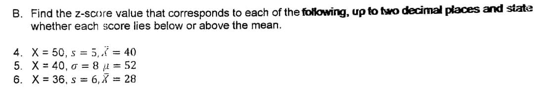 B. Find the z-score value that corresponds to each of the following, up to two decimal places and state
whether each score lies below or above the mean.
4. X = 50, s = 5, = 40
5. X = 40, o = 8 = 52
6. X = 36, s = 6, X = 28
