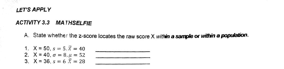 LET'S APPLY
ACTIVITY 3.3 MATHSELFIE
A. State whether the z-score locates the raw score X within a sample or within a population.
1. X = 50, s = 5.X = 40
2. X = 40, a = 8. jl = 52
3. X = 36, s = 6 X = 28
