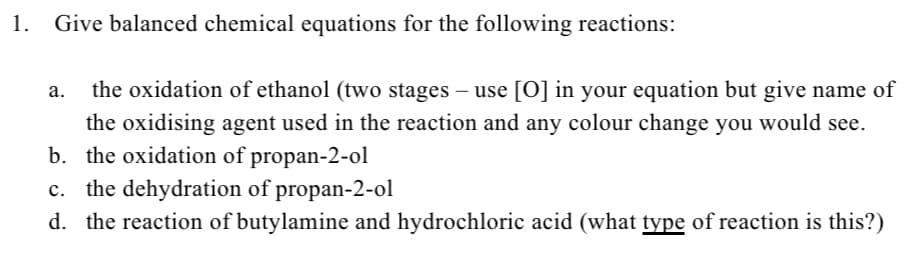 1.
Give balanced chemical equations for the following reactions:
a. the oxidation of ethanol (two stages – use [O] in your equation but give name of
the oxidising agent used in the reaction and any colour change you would see.
b. the oxidation of propan-2-ol
c. the dehydration of propan-2-ol
d. the reaction of butylamine and hydrochloric acid (what type of reaction is this?)
